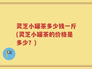 灵芝小罐茶多少钱一斤(灵芝小罐茶的价格是多少？)