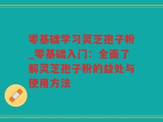 零基础学习灵芝孢子粉_零基础入门：全面了解灵芝孢子粉的益处与使用方法