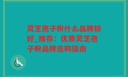 灵芝孢子粉什么品牌较好_推荐：优质灵芝孢子粉品牌选购指南