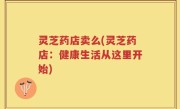 灵芝药店卖么(灵芝药店：健康生活从这里开始)