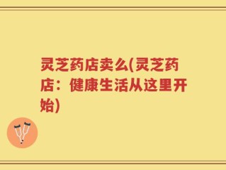 灵芝药店卖么(灵芝药店：健康生活从这里开始)