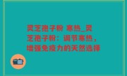 灵芝孢子粉 寒热_灵芝孢子粉：调节寒热，增强免疫力的天然选择