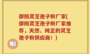 邵阳灵芝孢子粉厂家(邵阳灵芝孢子粉厂家推荐，天然、纯正的灵芝孢子粉供应商！)