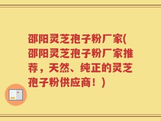 邵阳灵芝孢子粉厂家(邵阳灵芝孢子粉厂家推荐，天然、纯正的灵芝孢子粉供应商！)
