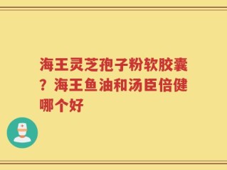 海王灵芝孢子粉软胶囊？海王鱼油和汤臣倍健哪个好