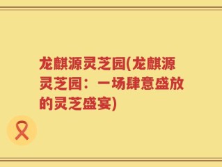 龙麒源灵芝园(龙麒源灵芝园：一场肆意盛放的灵芝盛宴)