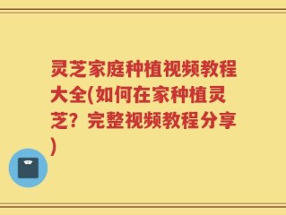 灵芝家庭种植视频教程大全(如何在家种植灵芝？完整视频教程分享)