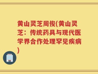 黄山灵芝周俊(黄山灵芝：传统药具与现代医学界合作处理罕见疾病)