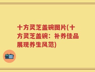 十方灵芝盖碗图片(十方灵芝盖碗：补养佳品展现养生风范)