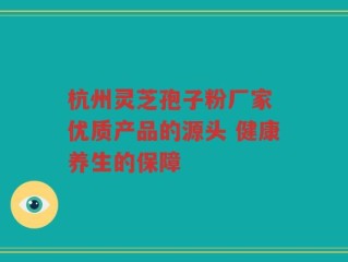 杭州灵芝孢子粉厂家 优质产品的源头 健康养生的保障