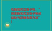 吃散装灵芝孢子粉_“探索散装灵芝孢子粉的益处与正确食用方法”)