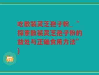 吃散装灵芝孢子粉_“探索散装灵芝孢子粉的益处与正确食用方法”)