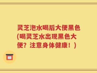 灵芝泡水喝后大便黑色(喝灵芝水出现黑色大便？注意身体健康！)
