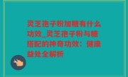 灵芝孢子粉加糖有什么功效_灵芝孢子粉与糖搭配的神奇功效：健康益处全解析