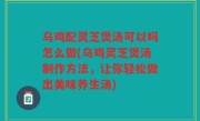 乌鸡配灵芝煲汤可以吗怎么做(乌鸡灵芝煲汤制作方法，让你轻松做出美味养生汤)