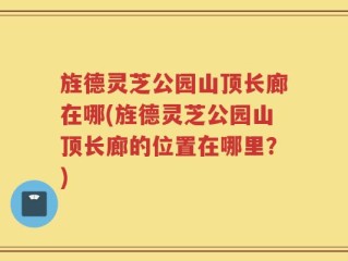 旌德灵芝公园山顶长廊在哪(旌德灵芝公园山顶长廊的位置在哪里？)
