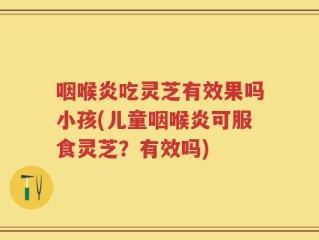 咽喉炎吃灵芝有效果吗小孩(儿童咽喉炎可服食灵芝？有效吗)