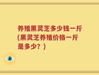 养殖黑灵芝多少钱一斤(黑灵芝养殖价格一斤是多少？)