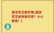 酒泡灵芝副作用(酒泡灵芝或有副作用？小心使用！)