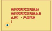 美诗芙黑灵芝爽肤水(美诗芙黑灵芝爽肤水怎么样？ - 产品评测)