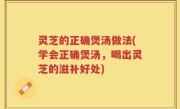 灵芝的正确煲汤做法(学会正确煲汤，喝出灵芝的滋补好处)