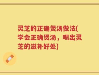 灵芝的正确煲汤做法(学会正确煲汤，喝出灵芝的滋补好处)