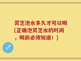 灵芝泡水多久才可以喝(正确泡灵芝水的时间，喝前必须知道！)