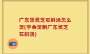 广东煲灵芝石斛汤怎么煲(学会煲制广东灵芝石斛汤)