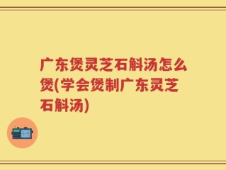 广东煲灵芝石斛汤怎么煲(学会煲制广东灵芝石斛汤)