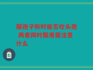 服孢子粉时能否吃头孢 两者同时服用需注意什么