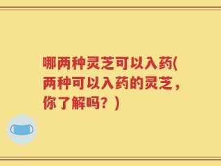 哪两种灵芝可以入药(两种可以入药的灵芝，你了解吗？)