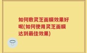 如何敷灵芝面膜效果好呢(如何使用灵芝面膜达到最佳效果)