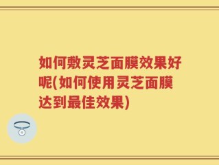 如何敷灵芝面膜效果好呢(如何使用灵芝面膜达到最佳效果)
