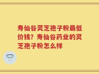 寿仙谷灵芝孢子粉最低价钱？寿仙谷药业的灵芝孢子粉怎么样