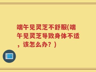 端午见灵芝不舒服(端午见灵芝导致身体不适，该怎么办？)