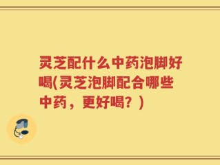 灵芝配什么中药泡脚好喝(灵芝泡脚配合哪些中药，更好喝？)