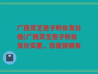 广西灵芝孢子粉批发价格(广西灵芝孢子粉批发价实惠，你值得拥有