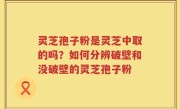 灵芝孢子粉是灵芝中取的吗？如何分辨破壁和没破壁的灵芝孢子粉
