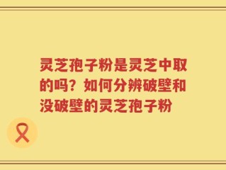 灵芝孢子粉是灵芝中取的吗？如何分辨破壁和没破壁的灵芝孢子粉