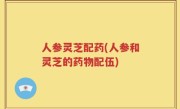 人参灵芝配药(人参和灵芝的药物配伍)