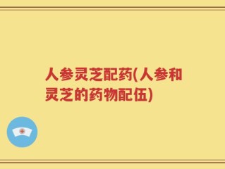 人参灵芝配药(人参和灵芝的药物配伍)