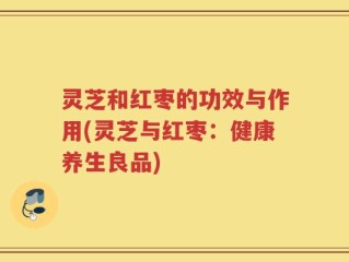灵芝和红枣的功效与作用(灵芝与红枣：健康养生良品)