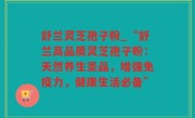 舒兰灵芝孢子粉_“舒兰高品质灵芝孢子粉：天然养生圣品，增强免疫力，健康生活必备”