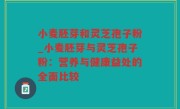 小麦胚芽和灵芝孢子粉_小麦胚芽与灵芝孢子粉：营养与健康益处的全面比较