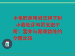 小麦胚芽和灵芝孢子粉_小麦胚芽与灵芝孢子粉：营养与健康益处的全面比较