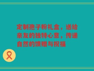 定制孢子粉礼盒，送给亲友的独特心意，传递自然的馈赠与祝福