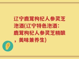 辽宁鹿茸枸杞人参灵芝泡酒(辽宁特色泡酒：鹿茸枸杞人参灵芝精酿，美味兼养生)