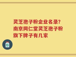 灵芝孢子粉企业名录？南京同仁堂灵芝孢子粉旗下牌子有几家