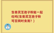 生姜灵芝孢子粉能一起吃吗(生姜灵芝孢子粉可否同时食用？)