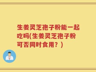 生姜灵芝孢子粉能一起吃吗(生姜灵芝孢子粉可否同时食用？)